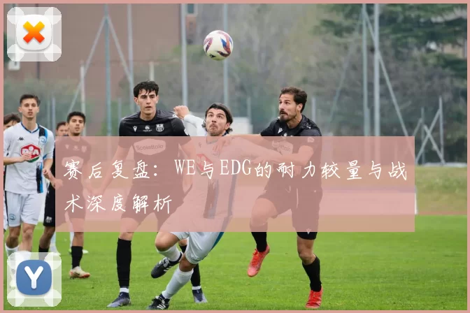 赛后复盘：WE与EDG的耐力较量与战术深度解析