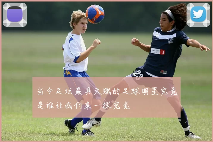 当今足坛最具天赋的足球明星究竟是谁让我们来一探究竟