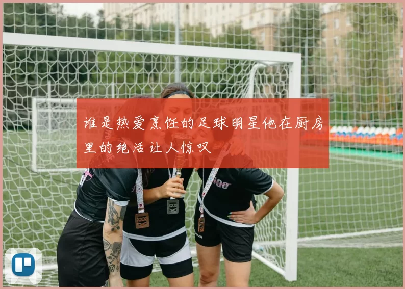 谁是热爱烹饪的足球明星他在厨房里的绝活让人惊叹