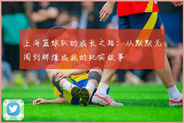 上海篮球队的成长之路：从默默无闻到辉煌成就的纪实故事