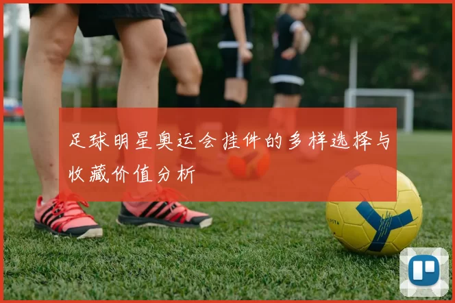 足球明星奥运会挂件的多样选择与收藏价值分析