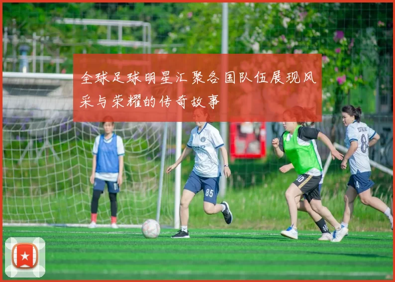 全球足球明星汇聚各国队伍展现风采与荣耀的传奇故事