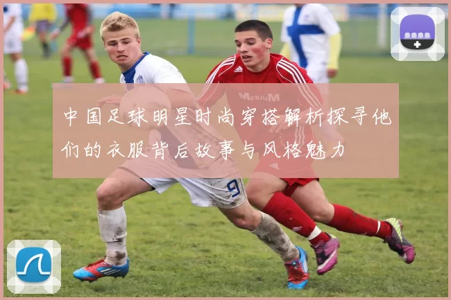 中国足球明星时尚穿搭解析探寻他们的衣服背后故事与风格魅力