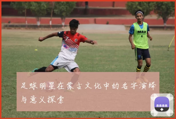 足球明星在蒙古文化中的名字演绎与意义探索
