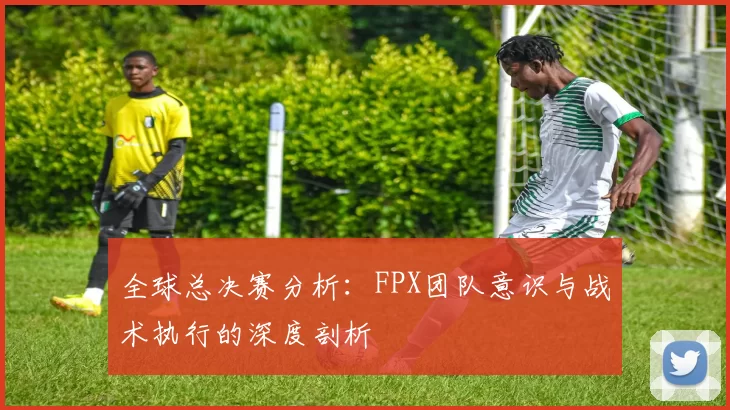 全球总决赛分析：FPX团队意识与战术执行的深度剖析