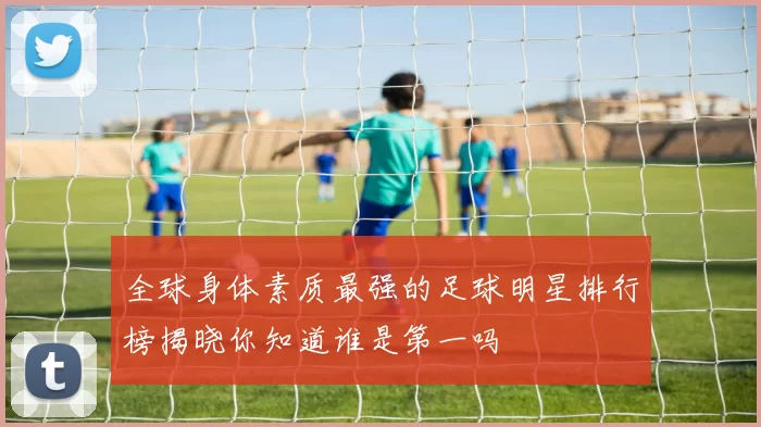 全球身体素质最强的足球明星排行榜揭晓你知道谁是第一吗