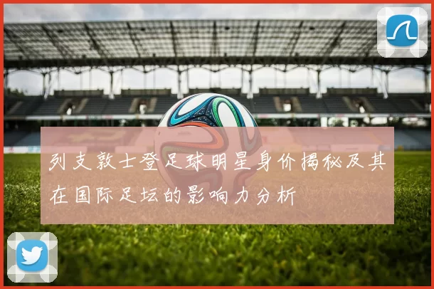 列支敦士登足球明星身价揭秘及其在国际足坛的影响力分析