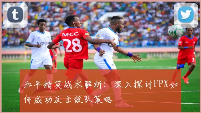 和平精英战术解析：深入探讨FPX如何成功反击敌队策略