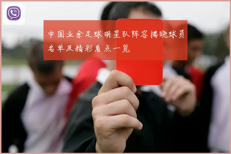中国业余足球明星队阵容揭晓球员名单及精彩看点一览