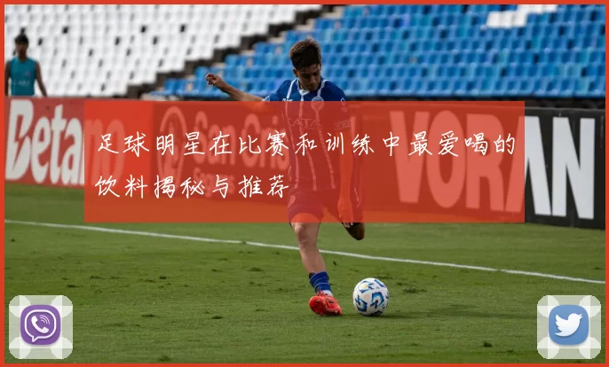 足球明星在比赛和训练中最爱喝的饮料揭秘与推荐