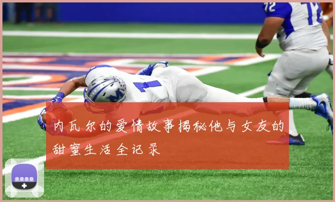 内瓦尔的爱情故事揭秘他与女友的甜蜜生活全记录