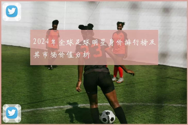 2024年全球足球明星身价排行榜及其市场价值分析