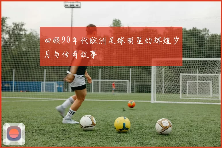 回顾90年代欧洲足球明星的辉煌岁月与传奇故事