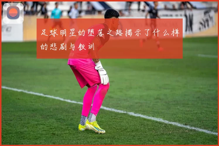 足球明星的堕落之路揭示了什么样的悲剧与教训