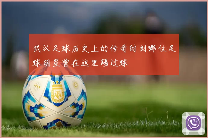 武汉足球历史上的传奇时刻哪位足球明星曾在这里踢过球