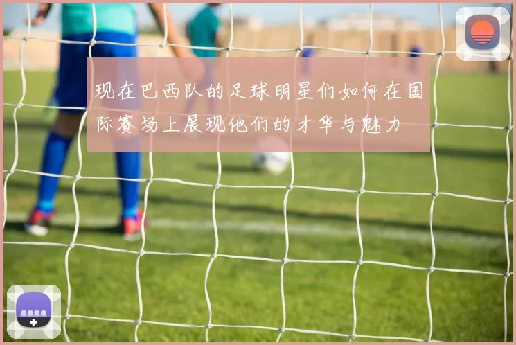 现在巴西队的足球明星们如何在国际赛场上展现他们的才华与魅力