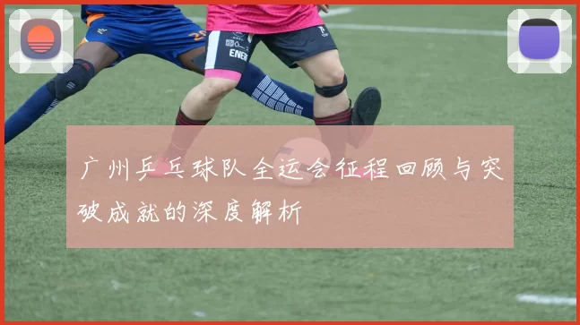 广州乒乓球队全运会征程回顾与突破成就的深度解析