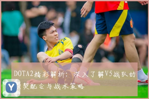 DOTA2精彩解析：深入了解V5战队的默契配合与战术策略