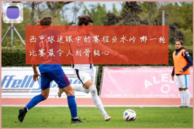 西甲球迷眼中的赛程分水岭 哪一轮比赛最令人刻骨铭心