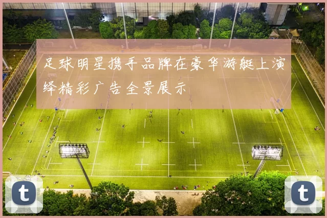 足球明星携手品牌在豪华游艇上演绎精彩广告全景展示