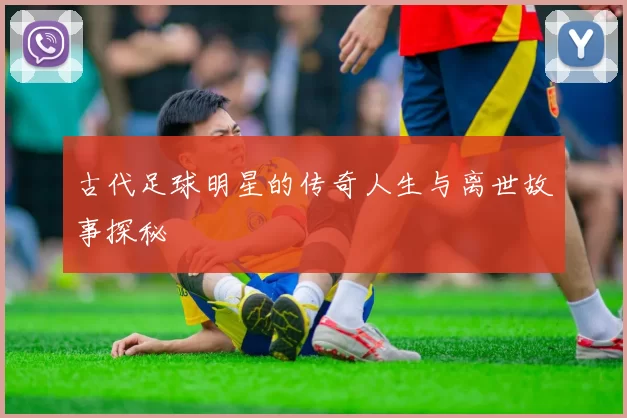 古代足球明星的传奇人生与离世故事探秘