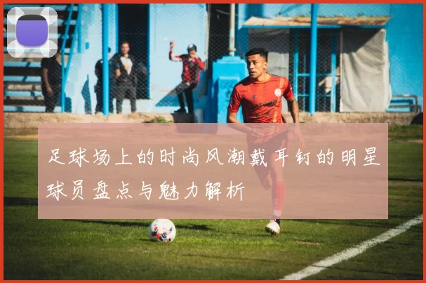 足球场上的时尚风潮戴耳钉的明星球员盘点与魅力解析