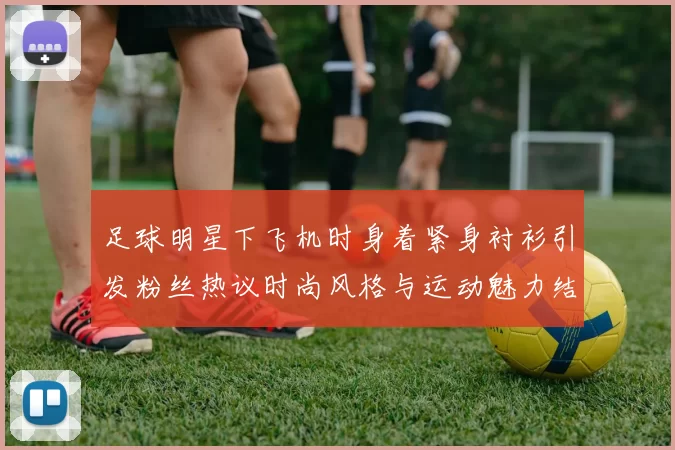 足球明星下飞机时身着紧身衬衫引发粉丝热议时尚风格与运动魅力结合
