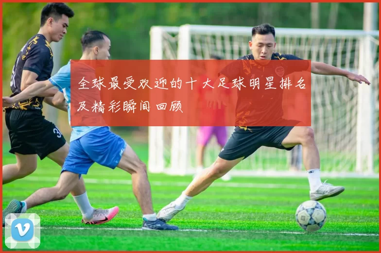 全球最受欢迎的十大足球明星排名及精彩瞬间回顾