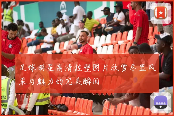 足球明星高清挂壁图片欣赏尽显风采与魅力的完美瞬间
