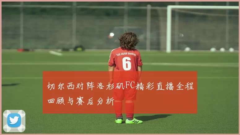 切尔西对阵洛杉矶FC精彩直播全程回顾与赛后分析