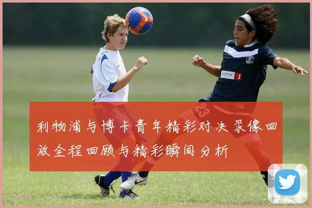 利物浦与博卡青年精彩对决录像回放全程回顾与精彩瞬间分析