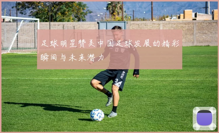 足球明星赞美中国足球发展的精彩瞬间与未来潜力