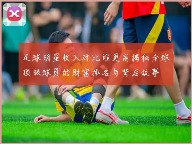 足球明星收入对比谁更高揭秘全球顶级球员的财富排名与背后故事