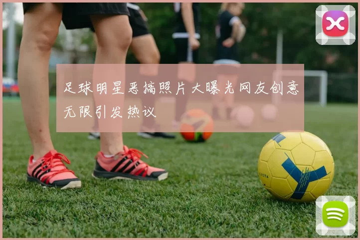 足球明星恶搞照片大曝光网友创意无限引发热议
