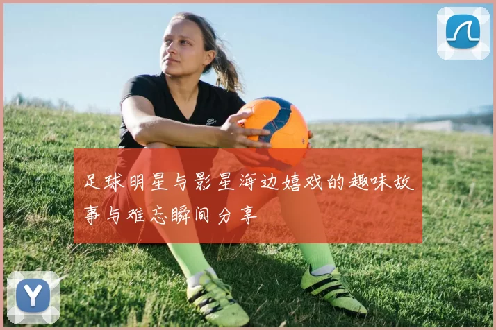 足球明星与影星海边嬉戏的趣味故事与难忘瞬间分享
