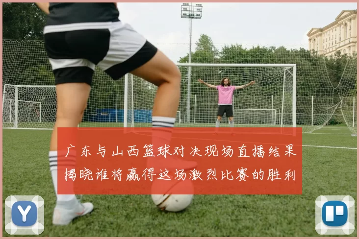广东与山西篮球对决现场直播结果揭晓谁将赢得这场激烈比赛的胜利