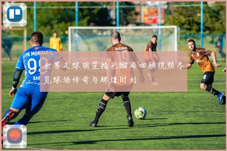 世界足球明星精彩瞬间回顾视频尽览球场传奇与辉煌时刻