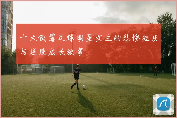 十大倒霉足球明星女主的悲惨经历与逆境成长故事