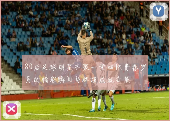 80后足球明星齐聚一堂回忆青春岁月的精彩瞬间与辉煌成就合集