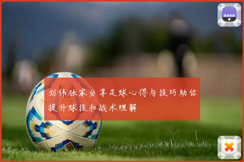 刘伟独家分享足球心得与技巧助你提升球技和战术理解