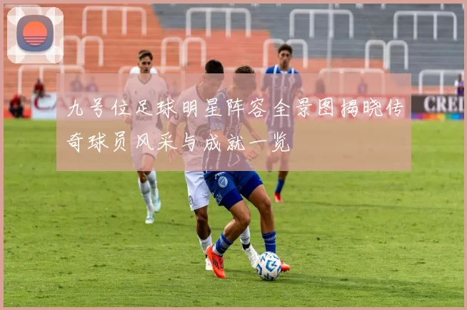 九号位足球明星阵容全景图揭晓传奇球员风采与成就一览