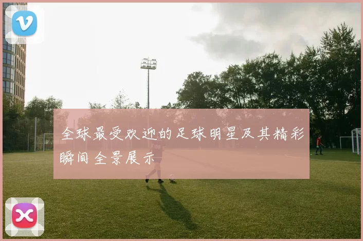 全球最受欢迎的足球明星及其精彩瞬间全景展示