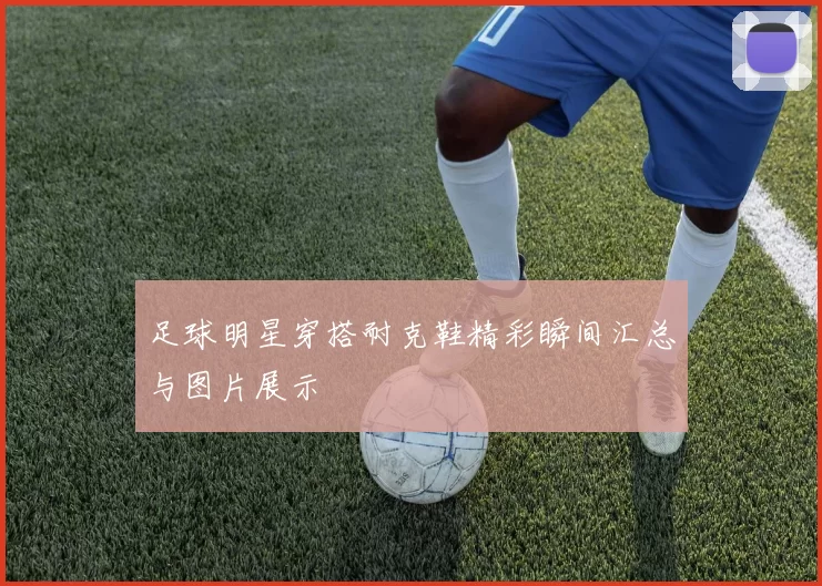 足球明星穿搭耐克鞋精彩瞬间汇总与图片展示