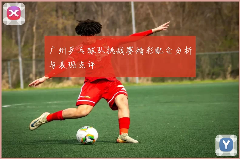 广州乒乓球队挑战赛精彩配合分析与表现点评