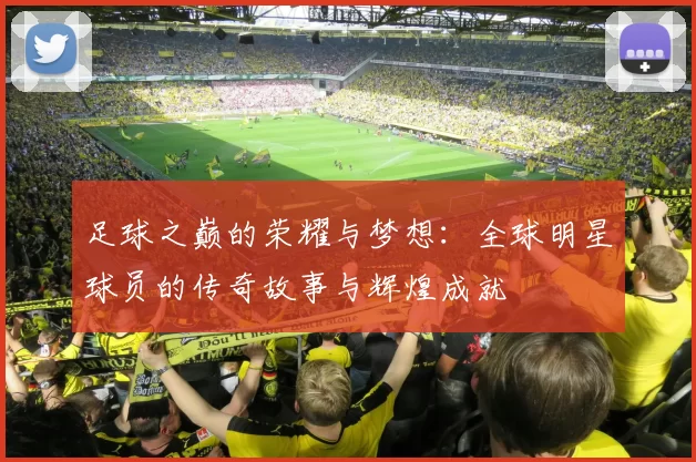 足球之巅的荣耀与梦想：全球明星球员的传奇故事与辉煌成就