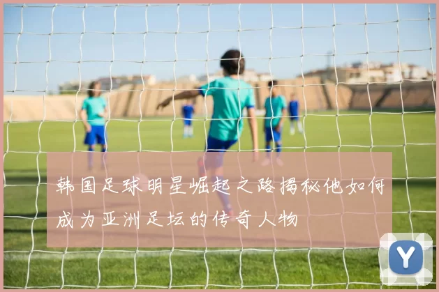 韩国足球明星崛起之路揭秘他如何成为亚洲足坛的传奇人物