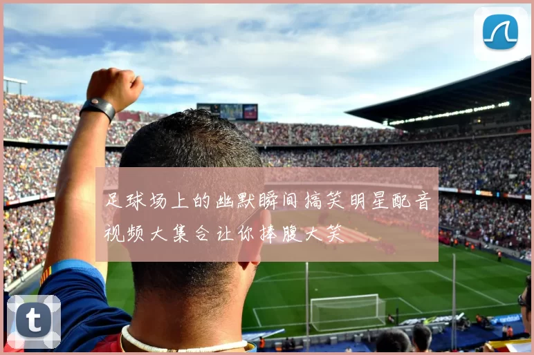 足球场上的幽默瞬间搞笑明星配音视频大集合让你捧腹大笑