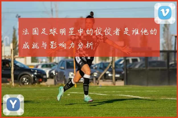 法国足球明星中的佼佼者是谁他的成就与影响力分析