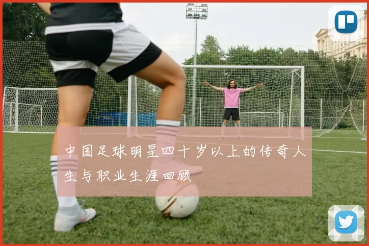 中国足球明星四十岁以上的传奇人生与职业生涯回顾