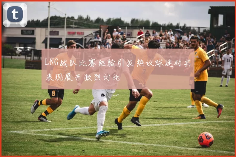 LNG战队比赛经验引发热议球迷对其表现展开激烈讨论